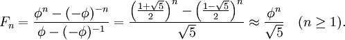 F_n = \frac{\phi^n - (-\phi )^{-n}}{\phi - (-\phi )^{-1}} = \frac{\left(\frac{1 + \sqrt{5}}{2}\right)^n - \left(\frac{1 - \sqrt{5}}{2}\right)^n}{\sqrt{5}}\approx\frac{\phi^n}{\sqrt{5}}\quad (n\geq 1).