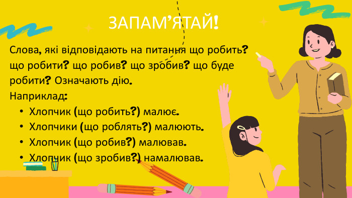 ЗАПАМ’ЯТАЙ!Слова, які відповідають на питання що робить? що робити? що робив? що зробив? що буде робити? Означають дію. Наприклад: Хлопчик (що робить?) малює. Хлопчики (що роблять?) малюють. Хлопчик (що робив?) малював. Хлопчик (що зробив?) намалював. 