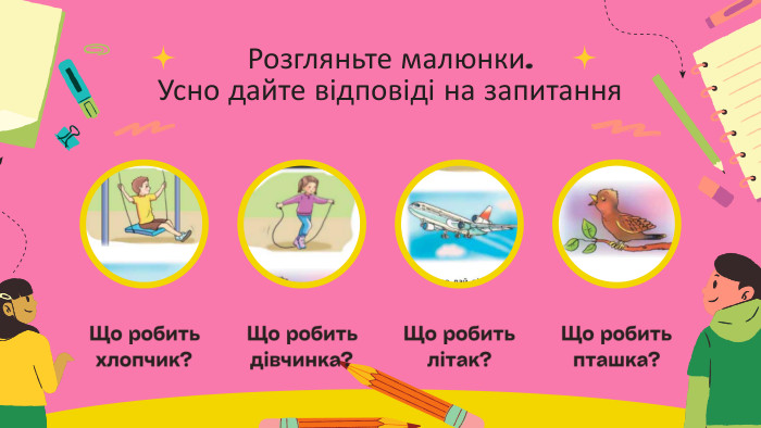 Розгляньте малюнки. Усно дайте відповіді на запитання. Що робить хлопчик?Що робить дівчинка?Що робить літак?Що робить пташка?