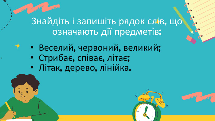 Знайдіть і запишіть рядок слів, що означають дії предметів: Веселий, червоний, великий; Стрибає, співає, літає; Літак, дерево, лінійка. 