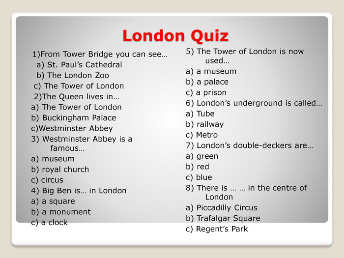 London Quiz1)From Tower Bridge you can see… a) St. Paul’s Cathedral b) The London Zoo c) The Tower of London 2)The Queen lives in…a) The Tower of London b) Buckingham Palacec)Westminster Abbey3) Westminster Abbey is a famous…a) museumb) royal churchc) circus4) Big Ben is… in Londona) a squareb) a monumentc) a clock5) The Tower of London is now used…a) a museumb) a palacec) a prison6) London’s underground is called…a) Tubeb) railwayc) Metro7) London’s double-deckers are…a) greenb) redc) blue8) There is … … in the centre of Londona) Piccadilly Circusb) Trafalgar Squarec) Regent’s Park