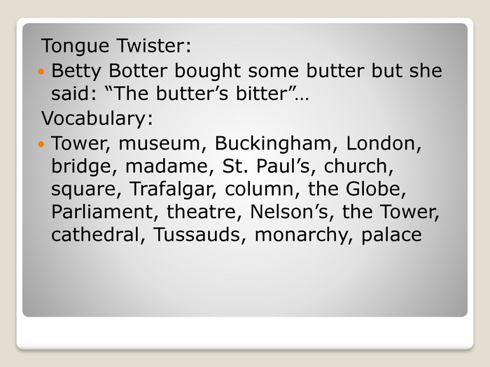 Tongue Twister: Betty Botter bought some butter but she said: “The butter’s bitter”…Vocabulary: Tower, museum, Buckingham, London, bridge, madame, St. Paul’s, church, square, Trafalgar, column, the Globe, Parliament, theatre, Nelson’s, the Tower, cathedral, Tussauds, monarchy, palace