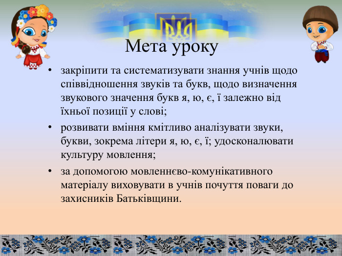 Мета урокузакріпити та систематизувати знання учнів щодо співвідношення звуків та букв, щодо визначення звукового значення букв я, ю, є, ї залежно від їхньої позиції у слові;розвивати вміння кмітливо аналізувати звуки, букви, зокрема літери я, ю, є, ї; удосконалювати культуру мовлення;за допомогою мовленнєво-комунікативного матеріалу виховувати в учнів почуття поваги до захисників Батьківщини. 