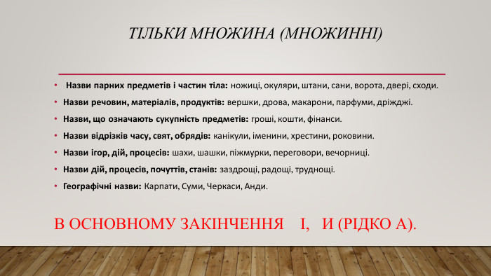 Тільки множина (множинні) Назви парних предметів і частин тіла: ножиці, окуляри, штани, сани, ворота, двері, сходи. Назви речовин, матеріалів, продуктів: вершки, дрова, макарони, парфуми, дріжджі. Назви, що означають сукупність предметів: гроші, кошти, фінанси. Назви відрізків часу, свят, обрядів: канікули, іменини, хрестини, роковини. Назви ігор, дій, процесів: шахи, шашки, піжмурки, переговори, вечорниці. Назви дій, процесів, почуттів, станів: заздрощі, радощі, труднощі. Географічні назви: Карпати, Суми, Черкаси, Анди. В ОСНОВНОМУ ЗАКІНЧЕННЯ І, И (РІДКО А).