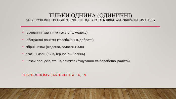 ТІЛЬКИ ОДНИНА (ОДИНИЧНІ)(для позначення понять, які не підлягають лічбі, або збиральних назв) речовинні іменники (сметана, молоко) абстрактні поняття (телебачення, доброта)збірні назви (людство, волосся, гілля)власні назви (Київ, Тернопіль, Волинь) назви процесів, станів, почуттів (будування, хліборобство, радість) В ОСНОВНОМУ ЗАКІНЧЕННЯ А, Я 