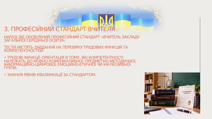 3. Професійний стандарт вчителя. Наразі діє оновлений Професійний стандарт «Вчитель закладу загальної середньої освіти». Тести містять завдання на перевірку трудових функцій та компетентностей:• Трудові функції: орієнтація в тому, які компетентності належать до мовно-комунікативної, предметно-методичної, інформаційно-цифрової, емоційно-етичної чи інклюзивної групи.• Знання рівнів кваліфікації за стандартом.