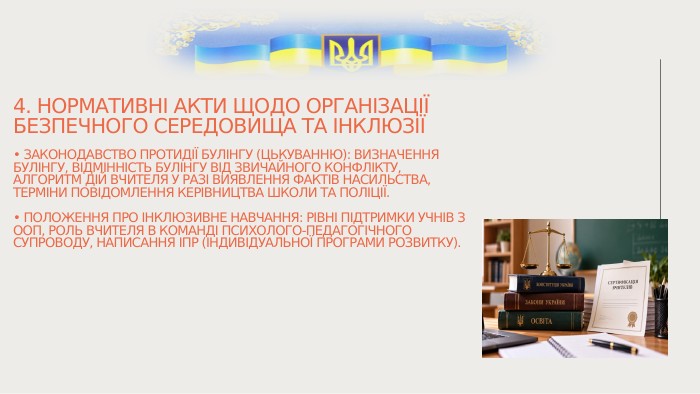 4. Нормативні акти щодо організації безпечного середовища та інклюзії• Законодавство протидії булінгу (цькуванню): визначення булінгу, відмінність булінгу від звичайного конфлікту, алгоритм дій вчителя у разі виявлення фактів насильства, терміни повідомлення керівництва школи та поліції.• Положення про інклюзивне навчання: рівні підтримки учнів з ООП, роль вчителя в команді психолого-педагогічного супроводу, написання ІПР (індивідуальної програми розвитку).