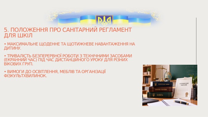 5. Положення про санітарний регламент для шкіл• Максимальне щоденне та щотижневе навантаження на дитину.• Тривалість безперервної роботи з технічними засобами (екранний час) під час дистанційного уроку для різних вікових груп.• Вимоги до освітлення, меблів та організації фізкультхвилинок.