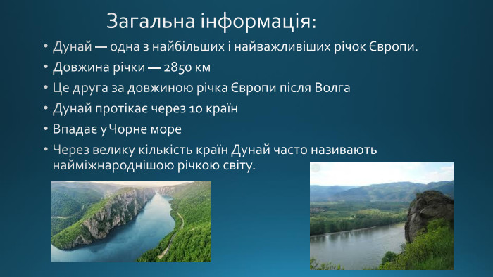  Загальна інформація: Дунай — одна з найбільших і найважливіших річок Європи. Довжина річки — 2850 км. Це друга за довжиною річка Європи після Волга. Дунай протікає через 10 країн. Впадає у Чорне море. Через велику кількість країн Дунай часто називають найміжнароднішою річкою світу.