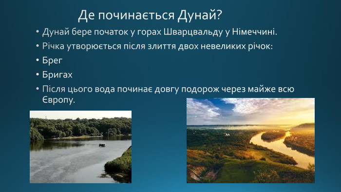  Де починається Дунай?Дунай бере початок у горах Шварцвальду у Німеччині. Річка утворюється після злиття двох невеликих річок: Брег. Бригах. Після цього вода починає довгу подорож через майже всю Європу.