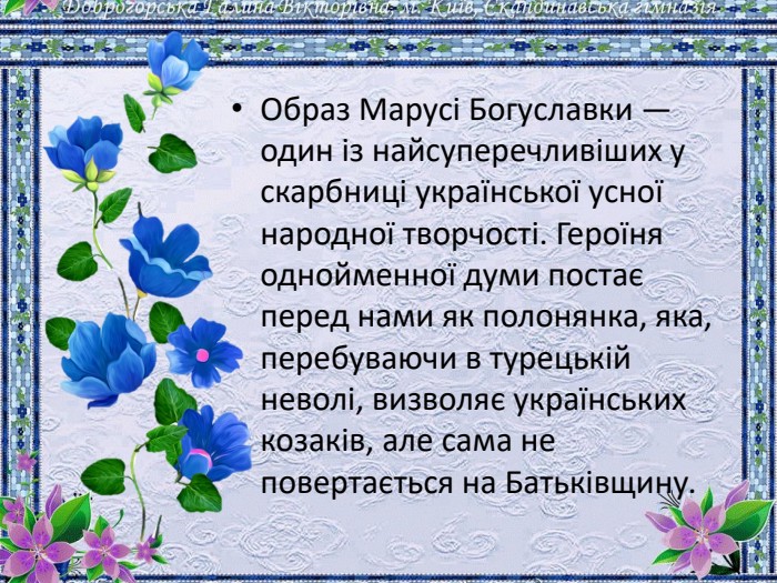 Образ Марусі Богуславки — один із найсуперечливіших у скарбниці української усної народної творчості. Героїня однойменної думи постає перед нами як полонянка, яка, перебуваючи в турецькій неволі, визволяє українських козаків, але сама не повертається на Батьківщину. 