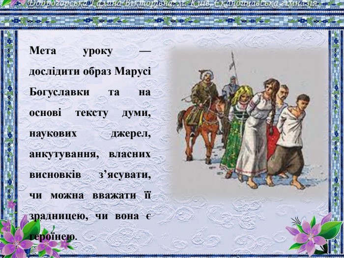Мета уроку — дослідити образ Марусі Богуславки та на основі тексту думи, наукових джерел, анкутування, власних висновків з’ясувати, чи можна вважати її зрадницею, чи вона є героїнею.