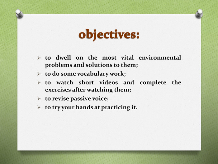 objectives:to dwell on the most vital environmental problems and solutions to them; to do some vocabulary work; to watch short videos and complete the exercises after watching them; to revise passive voice; to try your hands at practicing it.