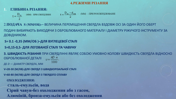4.РЕЖИМИ РІЗАННЯ ГЛИБИНА РІЗАННЯ:                                     (ММ)   ПРИ СВЕРДЛІННІ  2.ПОДАЧА  S (ММ/ОБ)-– ВЕЛИЧИНА ПЕРЕМІЩЕННЯ СВЕРДЛА ВЗДОВЖ ОСІ ЗА ОДИН ЙОГО ОБЕРТ ПОДАЧІ ВИБИРАЮТЬ ВИХОДЯЧИ З ОБРОБЛЮВАНОГО МАТЕРІАЛУ І ДІАМЕТРУ РІЖУЧОГО ІНСТРУМЕНТУ ЗА ДОВІДНИКОМ.  S= 0.1 -0,35 (ММ/ОБ )–ДЛЯ ВУГЛЕЦЕВОЇ СТАЛІ  S=0,15-0,5- ДЛЯ ЛЕГОВАНОЇ СТАЛІ ТА ЧАВУНУ 3. ШВИДКІСТЬ РІЗАННЯ ПРИ СВЕРДЛІННІ ЯВЛЯЄ СОБОЮ УМОВНО КОЛОВУ ШВИДКІСТЬ СВЕРДЛА ВІДНОСНО ОБРОБЛЮВАНОЇ ДЕТАЛІ  ДЕ D — ДІАМЕТР СВЕРДЛА, ММ V=20-30 (М/ХВ)-ДЛЯ СВЕРДЛ З ШВИДКОРІЗАЛЬНОЇ СТАЛІ V=60-80 (М/ХВ)-ДЛЯ СВЕРДЛ З ТВЕРДОГО СПЛАВУ  ОХОЛОДЖЕННЯ:  Сталь-емульсія, вода  Сірий чавун-без охолодження або з гасом, Алюміній, бронза-емульсія або без охолодження. 