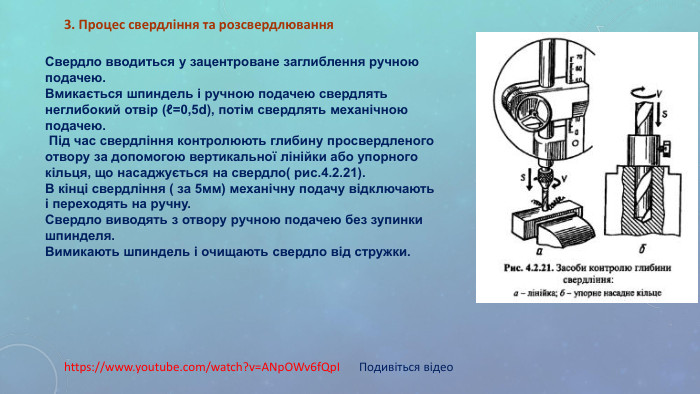 https://www.youtube.com/watch?v=ANpOWv6fQpI Подивіться відео 3. Процес свердління та розсвердлювання Свердло вводиться у зацентроване заглиблення ручною подачею.  Вмикається шпиндель і ручною подачею свердлять неглибокий отвір (ℓ=0,5d), потім свердлять механічною подачею.  Під час свердління контролюють глибину просвердленого отвору за допомогою вертикальної лінійки або упорного кільця, що насаджується на свердло( рис.4.2.21). В кінці свердління ( за 5мм) механічну подачу відключають і переходять на ручну. Свердло виводять з отвору ручною подачею без зупинки шпинделя. Вимикають шпиндель і очищають свердло від стружки. 