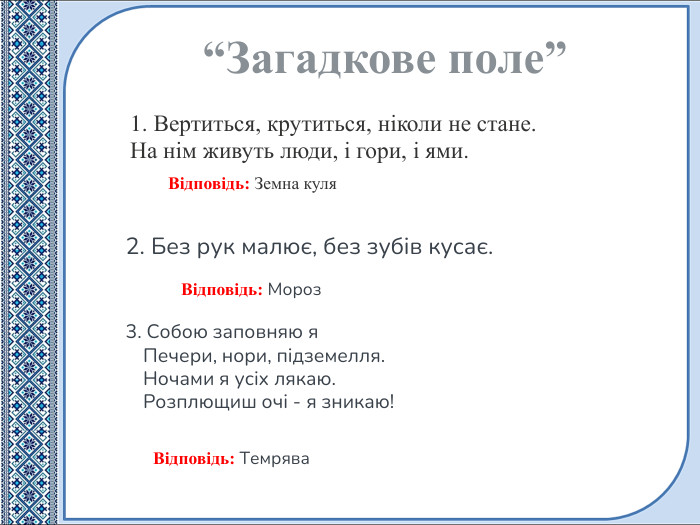 1. Вертиться, крутиться, ніколи не стане. На нім живуть люди, і гори, і ями.“Загадкове поле”Відповідь: Мороз. Відповідь: Земна куля2. Без рук малює, без зубів кусає. Відповідь: Темрява3. Собою заповняю я Печери, нори, підземелля. Ночами я усіх лякаю. Розплющиш очі - я зникаю!