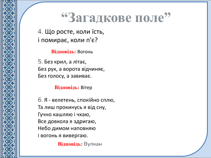4. Що росте, коли їсть,і помирає, коли п'є?“Загадкове поле”Відповідь: Вітер. Відповідь: Вогонь5. Без крил, а літає,Без рук, а ворота відчиняє,Без голосу, а завиває. Відповідь: Вулкан6. Я - велетень, спокійно сплю,Та лиш прокинусь я від сну,Гучно кашляю і чхаю,Все довкола я здригаю,Небо димом наповняюІ вогонь я вивергаю.