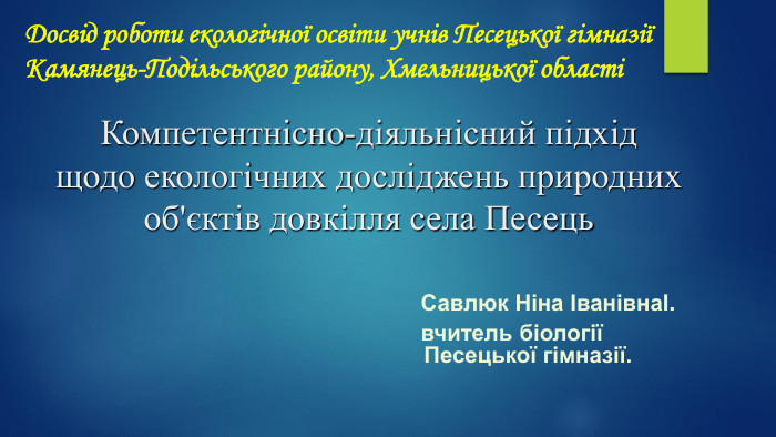Досвід роботи екологічної освіти учнів Песецької гімназіїКамянець-Подільського району, Хмельницької області Савлюк Ніна ІванівнаІ. вчитель біології Песецької гімназії. Компетентнісно-діяльнісний підхідщодо екологічних досліджень природних об'єктів довкілля села Песець