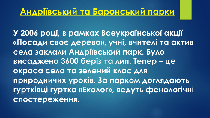 Андріївський та Баронський парки. У 2006 році, в рамках Всеукраїнської акції «Посади своє дерево», учні, вчителі та актив села заклали Андріївський парк. Було висаджено 3600 беріз та лип. Тепер – це окраса села та зелений клас для природничих уроків. За парком доглядають гуртківці гуртка «Еколог», ведуть фенологічні спостереження.