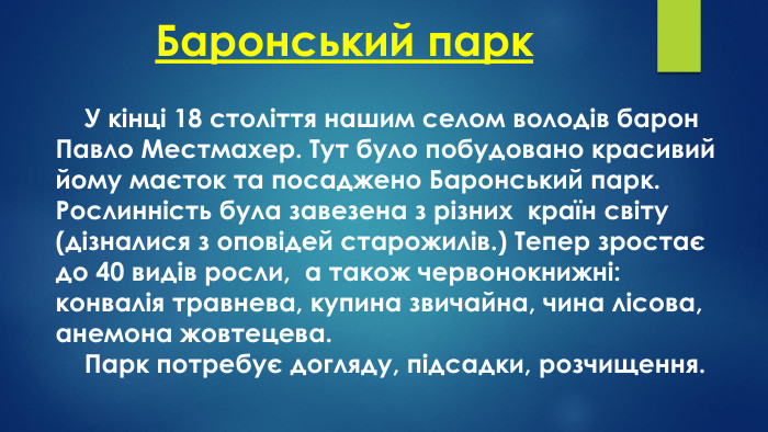 Баронський парк У кінці 18 століття нашим селом володів барон Павло Местмахер. Тут було побудовано красивий йому маєток та посаджено Баронський парк. Рослинність була завезена з різних країн світу (дізналися з оповідей старожилів.) Тепер зростає до 40 видів росли, а також червонокнижні: конвалія травнева, купина звичайна, чина лісова, анемона жовтецева.	Парк потребує догляду, підсадки, розчищення.
