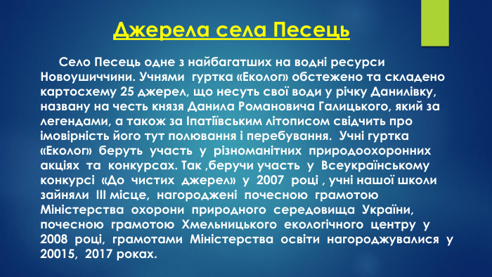 Джерела села Песець	Село Песець одне з найбагатших на водні ресурси Новоушиччини. Учнями гуртка «Еколог» обстежено та складено картосхему 25 джерел, що несуть свої води у річку Данилівку, названу на честь князя Данила Романовича Галицького, який за легендами, а також за Іпатіївським літописом свідчить про імовірність його тут полювання і перебування. Учні гуртка «Еколог» беруть участь у різноманітних природоохоронних акціях та конкурсах. Так ,беручи участь у Всеукраїнському конкурсі «До чистих джерел» у 2007 році , учні нашої школи зайняли ІІІ місце, нагороджені почесною грамотою Міністерства охорони природного середовища України, почесною грамотою Хмельницького екологічного центру у 2008 році, грамотами Міністерства освіти нагороджувалися у 20015, 2017 роках.