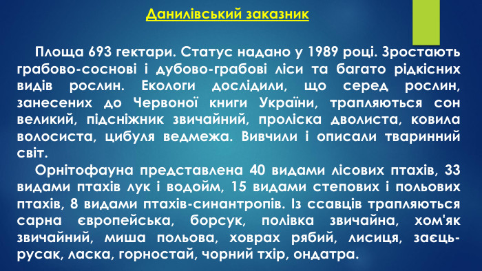 Данилівський заказник Площа 693 гектари. Статус надано у 1989 році. Зростають грабово-соснові і дубово-грабові ліси та багато рідкісних видів рослин. Екологи дослідили, що серед рослин, занесених до Червоної книги України, трапляються сон великий, підсніжник звичайний, проліска дволиста, ковила волосиста, цибуля ведмежа. Вивчили і описали тваринний світ. Орнітофауна представлена 40 видами лісових птахів, 33 видами птахів лук і водойм, 15 видами степових і польових птахів, 8 видами птахів-синантропів. Із ссавців трапляються сарна європейська, борсук, полівка звичайна, хом'як звичайний, миша польова, ховрах рябий, лисиця, заєць-русак, ласка, горностай, чорний тхір, ондатра.