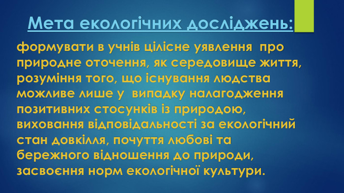 Мета екологічних досліджень: формувати в учнів цілісне уявлення про природне оточення, як середовище життя, розуміння того, що існування людства можливе лише у випадку налагодження позитивних стосунків із природою, виховання відповідальності за екологічний стан довкілля, почуття любові та бережного відношення до природи, засвоєння норм екологічної культури.