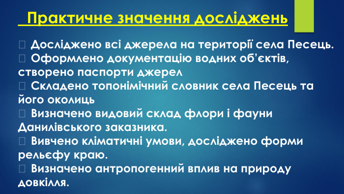  Практичне значення досліджень	Досліджено всі джерела на території села Песець.	Оформлено документацію водних об’єктів, створено паспорти джерел	Складено топонімічний словник села Песець та його околиць	Визначено видовий склад флори і фауни Данилівського заказника.	Вивчено кліматичні умови, досліджено форми рельєфу краю.	Визначено антропогенний вплив на природу довкілля.