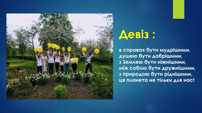 Девіз :в справах бути мудрішими,душею бути добрішими,з Землею бути ніжнішими,між собою бути дружнішими,з природою бути ріднішими,ця планета не тільки для нас!
