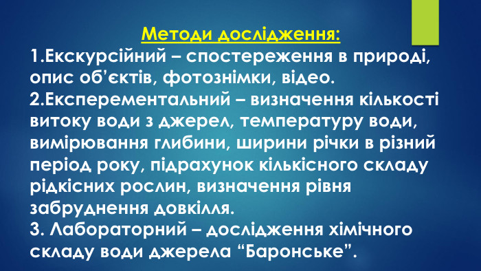 Методи дослідження:1. Екскурсійний – спостереження в природі, опис об’єктів, фотознімки, відео.2. Експерементальний – визначення кількості витоку води з джерел, температуру води, вимірювання глибини, ширини річки в різний період року, підрахунок кількісного складу рідкісних рослин, визначення рівня забруднення довкілля.3. Лабораторний – дослідження хімічного складу води джерела “Баронське”.