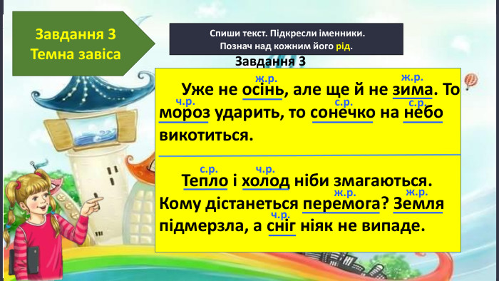 17.11.2024 Сьогодні Спиши текст. Підкресли іменники. Познач над кожним його рід. Завдання 3 Темна завіса Тепло і холод ніби змагаються. Кому дістанеться перемога? Земля підмерзла, а сніг ніяк не випаде.ч.р.ж.р.ж.р.с.р.с.р.с.р.ч.р.ж.р.ж.р.ч.р. Уже не осінь, але ще й не зима. То мороз ударить, то сонечко на небо викотиться. Завдання 3