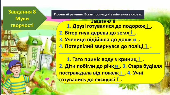 17.11.2024 Сьогодні Прочитай речення. Встав пропущені закінчення в словах. Завдання 8 Муки творчості 1. Друзі готувалися до подорож__. 2. Вітер гнув дерева до земл__. 3. Учениця підійшла до дошк__ . 4. Потерпілий звернувся до поліці__ . 1. Тато приніс воду з криниц__. 2. Діти побігли до річк__. 3. Стара будівля постраждала від пожеж__. 4. Учні готувались до екскурсі__. ііиїіиіїЗавдання 8