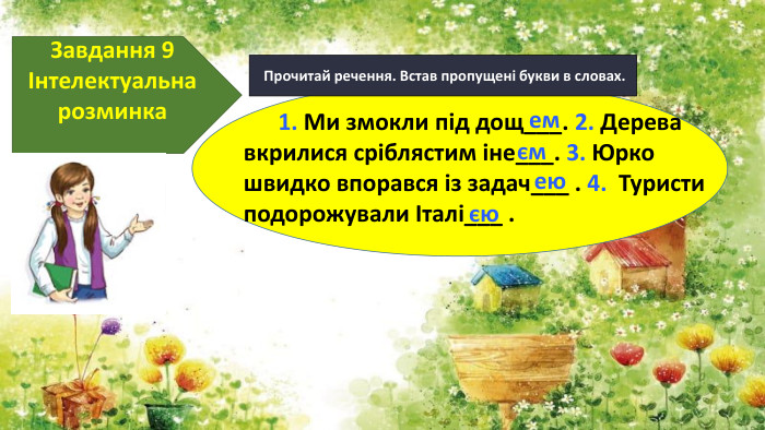  Прочитай речення. Встав пропущені букви в словах. Завдання 9Інтелектуальна розминка 1. Ми змокли під дощ___. 2. Дерева вкрилися сріблястим іне___. 3. Юрко швидко впорався із задач___ . 4. Туристи подорожували Італі___ . емємеюєю