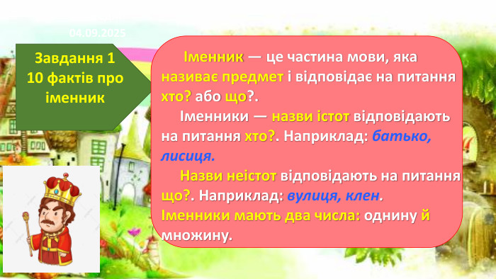 17.11.2024 СьогодніЗавдання 110 фактів про іменник Іменник — це частина мови, яка називає предмет і відповідає на питання хто? або що?. Іменники — назви істот відповідають на питання хто?. Наприклад: батько, лисиця. Назви неістот відповідають на питання що?. Наприклад: вулиця, клен.Іменники мають два числа: однину й множину.