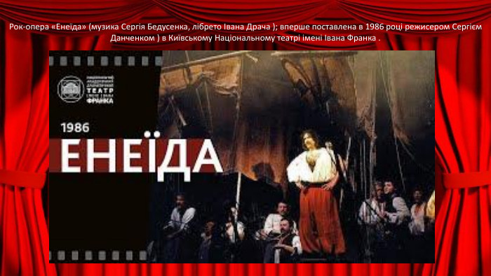 Рок-опера «Енеїда» (музика Сергія Бедусенка, лібрето Івана Драча ); вперше поставлена ​​в 1986 році режисером Сергієм Данченком ) в Київському Національному театрі імені Івана Франка .