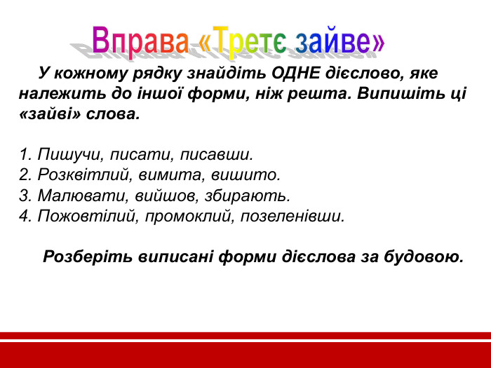     У кожному рядку знайдіть ОДНЕ дієслово, яке належить до іншої форми, ніж решта. Випишіть ці «зайві» слова.  1. Пишучи, писати, писавши. 2. Розквітлий, вимита, вишито. 3. Малювати, вийшов, збирають. 4. Пожовтілий, промоклий, позеленівши.       Розберіть виписані форми дієслова за будовою.        