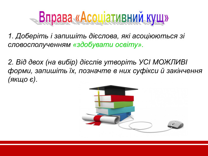 1. Доберіть і запишіть дієслова, які асоціюються зі словосполученням «здобувати освіту».  2. Від двох (на вибір) дієслів утворіть УСІ МОЖЛИВІ форми, запишіть їх, позначте в них суфікси й закінчення (якщо є).       
