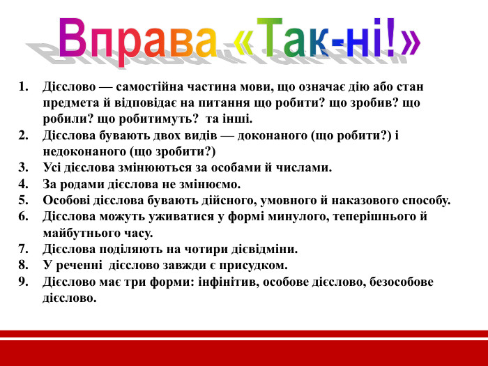 Дієслово — самостійна частина мови, що означає дію або стан предмета й відповідає на питання що робити? що зробив? що робили? що робитимуть?  та інші. Дієслова бувають двох видів — доконаного (що робити?) і недоконаного (що зробити?) Усі дієслова змінюються за особами й числами. За родами дієслова не змінюємо.  Особові дієслова бувають дійсного, умовного й наказового способу. Дієслова можуть уживатися у формі минулого, теперішнього й майбутнього часу. Дієслова поділяють на чотири дієвідміни. У реченні  дієслово завжди є присудком. Дієслово має три форми: інфінітив, особове дієслово, безособове дієслово.  