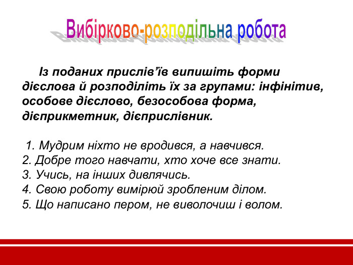       Із поданих прислів’їв випишіть форми дієслова й розподіліть їх за групами: інфінітив, особове дієслово, безособова форма, дієприкметник, дієприслівник.   1. Мудрим ніхто не вродився, а навчився. 2. Добре того навчати, хто хоче все знати. 3. Учись, на інших дивлячись. 4. Свою роботу вимірюй зробленим ділом. 5. Що написано пером, не виволочиш і волом.      