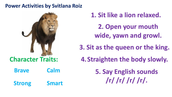 Power Activities by Svitlana Roiz Character Traits: Brave Strong Calm 1. Sit like a lion relaxed.2. Open your mouth wide, yawn and growl. 3. Sit as the queen or the king.5. Say English sounds /r/ /r/ /r/ /r/. Smart 4. Straighten the body slowly.