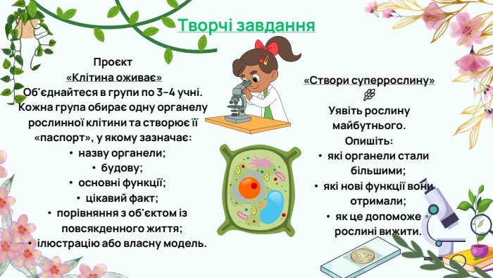 Проєкт «Клітина оживає»Об'єднайтеся в групи по 3–4 учні. Кожна група обирає одну органелу рослинної клітини та створює її «паспорт», у якому зазначає:назву органели;будову;основні функції;цікавий факт;порівняння з об'єктом із повсякденного життя;ілюстрацію або власну модель.«Створи суперрослину» 🌿Уявіть рослину майбутнього. Опишіть:які органели стали більшими;які нові функції вони отримали;як це допоможе рослині вижити. Творчі завдання
