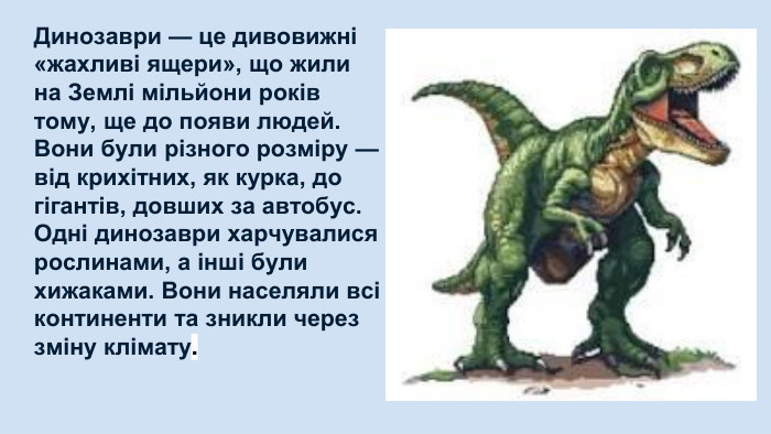 Динозаври — це дивовижні «жахливі ящери», що жили на Землі мільйони років тому, ще до появи людей. Вони були різного розміру — від крихітних, як курка, до гігантів, довших за автобус. Одні динозаври харчувалися рослинами, а інші були хижаками. Вони населяли всі континенти та зникли через зміну клімату. 