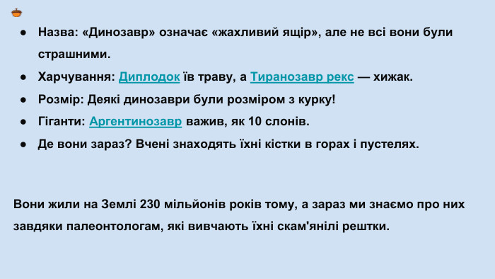 Назва: «Динозавр» означає «жахливий ящір», але не всі вони були страшними. Харчування: Диплодок їв траву, а Тиранозавр рекс — хижак. Розмір: Деякі динозаври були розміром з курку!Гіганти: Аргентинозавр важив, як 10 слонів. Де вони зараз? Вчені знаходять їхні кістки в горах і пустелях. Вони жили на Землі 230 мільйонів років тому, а зараз ми знаємо про них завдяки палеонтологам, які вивчають їхні скам'янілі рештки.