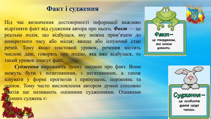 Факт і судження. Під час визначення достовірності інформації важливо відрізняти факт від судження автора про нього. Факт — це реальна подія, що відбулася, яку можна прив’язати до конкретного часу або місця; явище або існуючий стан речей. Тому якщо текстовий уривок, речення містять числові дані, говорять про подію, яка вже відбулася, то такий уривок описує факт. Судження виражають думку людини про факт. Вони можуть бути і позитивними, і негативними, а також існувати у формі прогнозів і припущень, порівнянь та оцінок. Тому часто висловлення автором думки стосовно фактів ще називають оцінними судженнями. Ознаками оцінних суджень є: