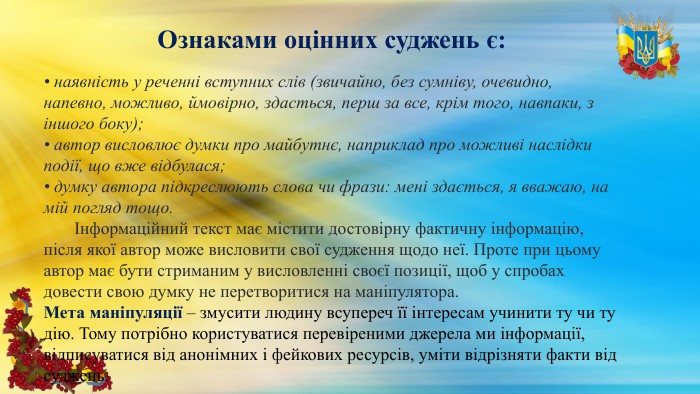Ознаками оцінних суджень є:• наявність у реченні вступних слів (звичайно, без сумніву, очевидно, напевно, можливо, ймовірно, здасться, перш за все, крім того, навпаки, з іншого боку);• автор висловлює думки про майбутнє, наприклад про можливі наслідки події, що вже відбулася;• думку автора підкреслюють слова чи фрази: мені здається, я вважаю, на мій погляд тощо. Інформаційний текст має містити достовірну фактичну інформацію, після якої автор може висловити свої судження щодо неї. Проте при цьому автор має бути стриманим у висловленні своєї позиції, щоб у спробах довести свою думку не перетворитися на маніпулятора. Мета маніпуляції – змусити людину всупереч її інтересам учинити ту чи ту дію. Тому потрібно користуватися перевіреними джерела ми інформації, відписуватися від анонімних і фейкових ресурсів, уміти відрізняти факти від суджень.