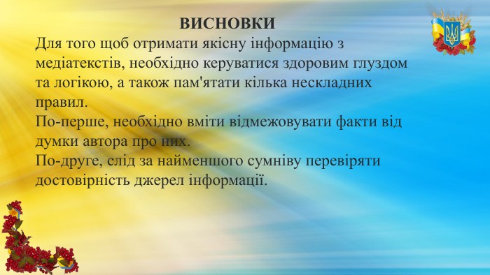 ВИСНОВКИДля того щоб отримати якісну інформацію з медіатекстів, необхідно керуватися здоровим глуздом та логікою, а також пам'ятати кілька нескладних правил. По-перше, необхідно вміти відмежовувати факти від думки автора про них. По-друге, слід за найменшого сумніву перевіряти достовірність джерел інформації.