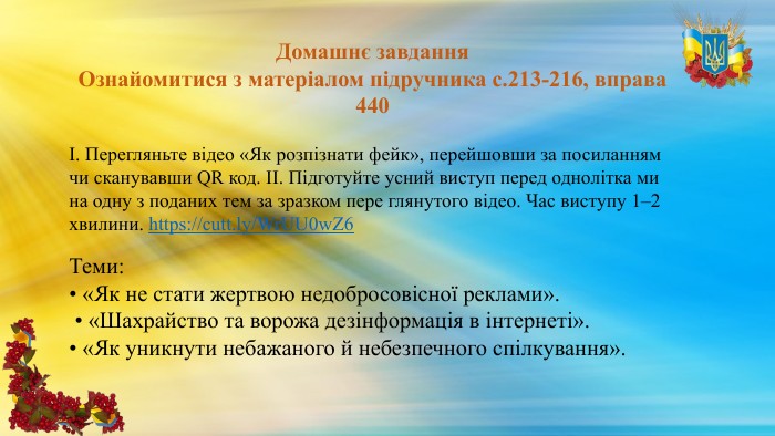 Домашнє завдання. Ознайомитися з матеріалом підручника с.213-216, вправа 440І. Перегляньте відео «Як розпізнати фейк», перейшовши за посиланням чи сканувавши QR код. ІІ. Підготуйте усний виступ перед однолітка ми на одну з поданих тем за зразком пере глянутого відео. Час виступу 1–2 хвилини. https://cutt.ly/Wr. UU0w. Z6 Теми: • «Як не стати жертвою недобросовісної реклами». • «Шахрайство та ворожа дезінформація в інтернеті». • «Як уникнути небажаного й небезпечного спілкування».