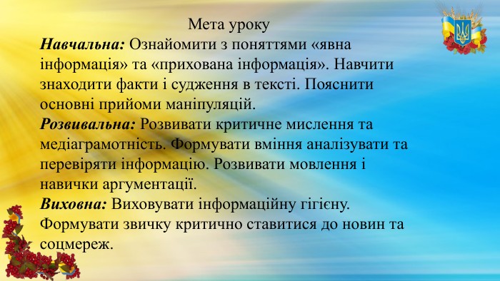 Мета уроку. Навчальна: Ознайомити з поняттями «явна інформація» та «прихована інформація». Навчити знаходити факти і судження в тексті. Пояснити основні прийоми маніпуляцій. Розвивальна: Розвивати критичне мислення та медіаграмотність. Формувати вміння аналізувати та перевіряти інформацію. Розвивати мовлення і навички аргументації. Виховна: Виховувати інформаційну гігієну. Формувати звичку критично ставитися до новин та соцмереж.