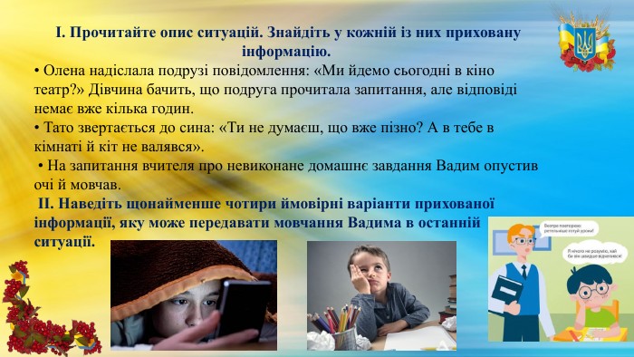 І. Прочитайте опис ситуацій. Знайдіть у кожній із них приховану інформацію. • Олена надіслала подрузі повідомлення: «Ми йдемо сьогодні в кіно театр?» Дівчина бачить, що подруга прочитала запитання, але відповіді немає вже кілька годин. • Тато звертається до сина: «Ти не думаєш, що вже пізно? А в тебе в кімнаті й кіт не валявся». • На запитання вчителя про невиконане домашнє завдання Вадим опустив очі й мовчав. ІІ. Наведіть щонайменше чотири ймовірні варіанти прихованої інформації, яку може передавати мовчання Вадима в останній ситуації. 