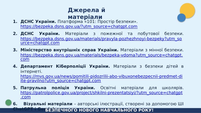 Джерела й матеріали. ДСНС України. Платформа «101: Простір безпеки». https://bezpeka.dsns.gov.ua/?utm_source=chatgpt.com. ДСНС України. Матеріали з пожежної та побутової безпеки. https://bezpeka.dsns.gov.ua/materials/pravyla-pozhezhnoyi-bezpeky?utm_source=chatgpt.com. Міністерство внутрішніх справ України. Матеріали з мінної безпеки. https://bezpeka.dsns.gov.ua/materials/bezpeka-vdoma?utm_source=chatgpt.com. Департамент Кіберполіції України. Матеріали з безпеки дітей в інтернеті. https://mvs.gov.ua/news/pomitili-pidozrilii-abo-vibuxonebezpecnii-predmet-diite-pravilno?utm_source=chatgpt.com. Патрульна поліція України. Освітні матеріали для школярів. https://patrolpolice.gov.ua/project/shkilni-prezentatsiyi/?utm_source=chatgpt.com6. Візуальні матеріали – авторські ілюстрації, створені за допомогою ШІ Chat. GPT і Gemini. БЕЗПЕЧНОГО НОВОГО НАВЧАЛЬНОГО РОКУ!